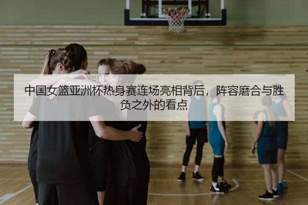 中国女篮亚洲杯热身赛连场亮相背后，阵容磨合与胜负之外的看点